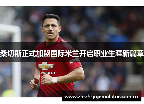 桑切斯正式加盟国际米兰开启职业生涯新篇章 桑切斯正式加盟国际米兰开启职业生涯新篇章