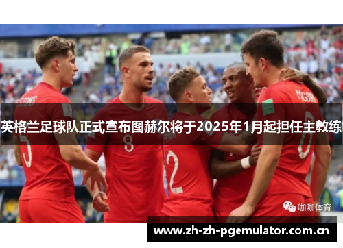 英格兰足球队正式宣布图赫尔将于2025年1月起担任主教练 英格兰足球队正式宣布图赫尔将于2025年1月起担任主教练